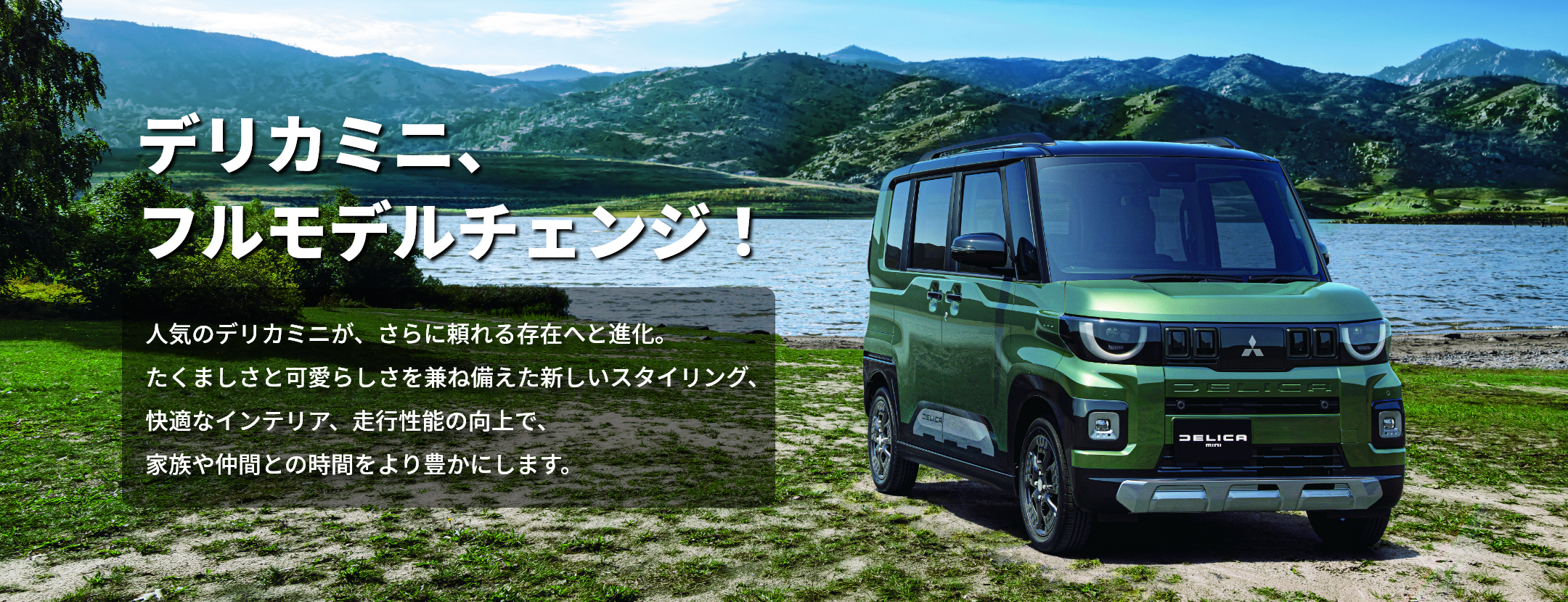 新型デリカミニがフルモデルチェンジ。力強さと可愛らしさを兼ね備えたスタイリング、快適なインテリアと走行性能で家族や仲間との時間をより豊かにします。