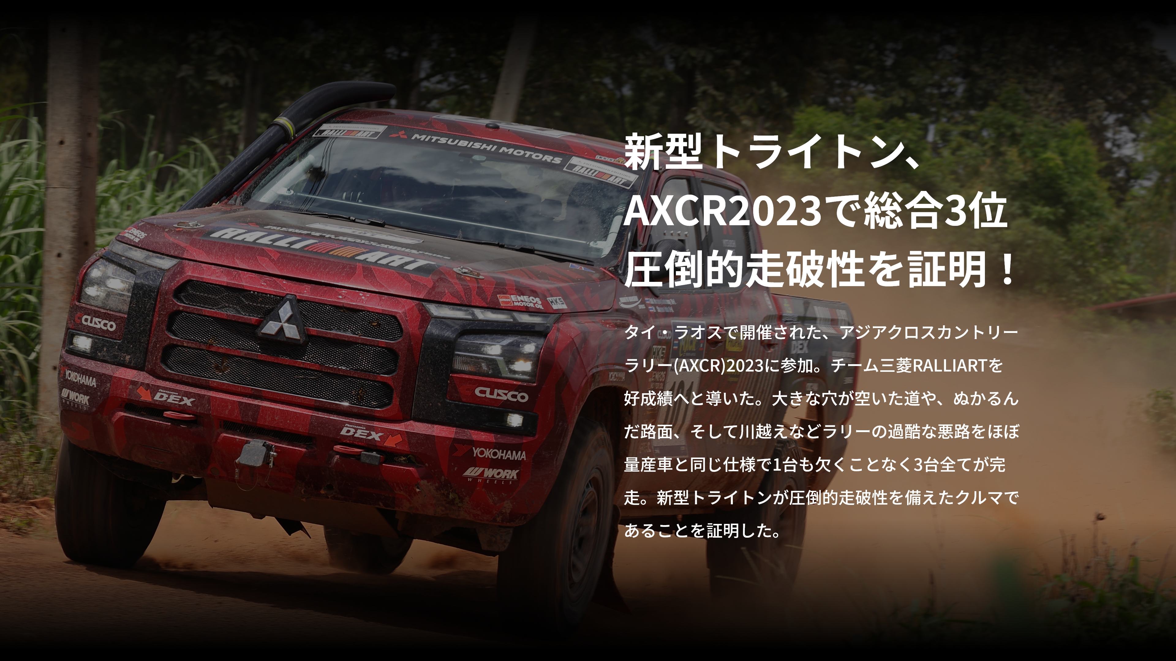 新型トライトン、AXCR2023で総合３位圧倒的走破性を証明！タイ・ラオスで開催された、アジアクロスカントリーラリー(AXCR)2023に参加。チーム三菱RALLIARTを好成績へと導いた。大きな穴が空いた道や、ぬかるんだ路面、そして川越えなどラリーの過酷な悪路をほぼ量産車と同じ仕様で1台も欠くことなく3台全てが完走。新型トライトンが圧倒的走破性を備えたクルマであることを証明した。